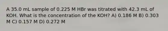 A 35.0 mL sample of 0.225 M HBr was titrated with 42.3 mL of KOH. What is the concentration of the KOH? A) 0.186 M B) 0.303 M C) 0.157 M D) 0.272 M