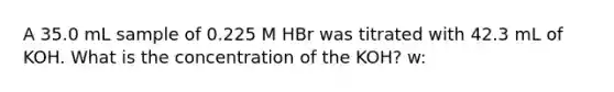 A 35.0 mL sample of 0.225 M HBr was titrated with 42.3 mL of KOH. What is the concentration of the KOH? w: