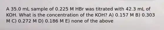 A 35.0 mL sample of 0.225 M HBr was titrated with 42.3 mL of KOH. What is the concentration of the KOH? A) 0.157 M B) 0.303 M C) 0.272 M D) 0.186 M E) none of the above