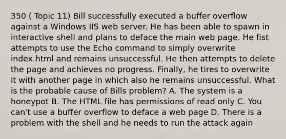 350 ( Topic 11) Bill successfully executed a buffer overflow against a Windows IIS web server. He has been able to spawn in interactive shell and plans to deface the main web page. He fist attempts to use the Echo command to simply overwrite index.html and remains unsuccessful. He then attempts to delete the page and achieves no progress. Finally, he tires to overwrite it with another page in which also he remains unsuccessful. What is the probable cause of Bills problem? A. The system is a honeypot B. The HTML file has permissions of read only C. You can't use a buffer overflow to deface a web page D. There is a problem with the shell and he needs to run the attack again