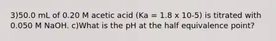 3)50.0 mL of 0.20 M acetic acid (Ka = 1.8 x 10-5) is titrated with 0.050 M NaOH. c)What is the pH at the half equivalence point?