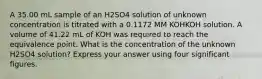 A 35.00 mL sample of an H2SO4 solution of unknown concentration is titrated with a 0.1172 MM KOHKOH solution. A volume of 41.22 mL of KOH was required to reach the equivalence point. What is the concentration of the unknown H2SO4 solution? Express your answer using four significant figures.