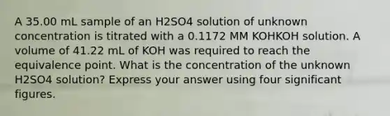 A 35.00 mL sample of an H2SO4 solution of unknown concentration is titrated with a 0.1172 MM KOHKOH solution. A volume of 41.22 mL of KOH was required to reach the equivalence point. What is the concentration of the unknown H2SO4 solution? Express your answer using four significant figures.