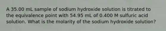 A 35.00 mL sample of sodium hydroxide solution is titrated to the equivalence point with 54.95 mL of 0.400 M sulfuric acid solution. What is the molarity of the sodium hydroxide solution?