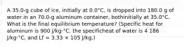 A 35.0-g cube of ice, initially at 0.0°C, is dropped into 180.0 g of water in an 70.0-g aluminum container, bothinitially at 35.0°C. What is the final equilibrium temperature? (Specific heat for aluminum is 900 J/kg⋅°C, the specificheat of water is 4 186 J/kg⋅°C, and Lf = 3.33 × 105 J/kg.)