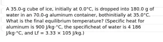 A 35.0-g cube of ice, initially at 0.0°C, is dropped into 180.0 g of water in an 70.0-g aluminum container, bothinitially at 35.0°C. What is the final equilibrium temperature? (Specific heat for aluminum is 900 J/kg⋅°C, the specificheat of water is 4 186 J/kg⋅°C, and Lf = 3.33 × 105 J/kg.)