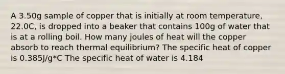 A 3.50g sample of copper that is initially at room temperature, 22.0C, is dropped into a beaker that contains 100g of water that is at a rolling boil. How many joules of heat will the copper absorb to reach thermal equilibrium? The specific heat of copper is 0.385J/g*C The specific heat of water is 4.184