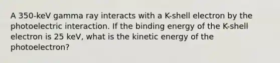 A 350-keV gamma ray interacts with a K-shell electron by the photoelectric interaction. If the binding energy of the K-shell electron is 25 keV, what is the kinetic energy of the photoelectron?