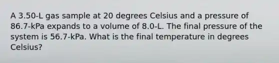 A 3.50-L gas sample at 20 degrees Celsius and a pressure of 86.7-kPa expands to a volume of 8.0-L. The final pressure of the system is 56.7-kPa. What is the final temperature in degrees Celsius?