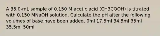 A 35.0-mL sample of 0.150 M acetic acid (CH3COOH) is titrated with 0.150 MNaOH solution. Calculate the pH after the following volumes of base have been added. 0ml 17.5ml 34.5ml 35ml 35.5ml 50ml