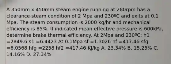 A 350mm x 450mm steam engine running at 280rpm has a clearance steam condition of 2 Mpa and 230ºC and exits at 0.1 Mpa. The steam consumption is 2000 kg/hr and mechanical efficiency is 85%. If indicated mean effective pressure is 600kPa, determine brake thermal efficiency. At 2Mpa and 230ºC: h1 =2849.6 s1 =6.4423 At 0.1Mpa sf =1.3026 hf =417.46 sfg =6.0568 hfg =2258 hf2 =417.46 KJ/kg A. 23.34% B. 15.25% C. 14.16% D. 27.34%