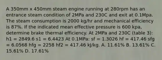 A 350mm x 450mm steam engine running at 280rpm has an entrance steam condition of 2MPa and 230C and exit at 0.1Mpa. The steam consumption is 2000 kg/hr and mechanical efficiency is 87%. If the indicated mean effective pressure is 600 kpa, determine brake thermal efficiency. At 2MPa and 230C (table 3): h1 = 2849.6 s1 = 6.4423 At 0.1MPa: sf = 1.3026 hf = 417.46 sfg = 6.0568 hfg = 2258 hf2 = 417.46 kJ/kg. A. 11.61% B. 13.61% C. 15.61% D. 17.61%