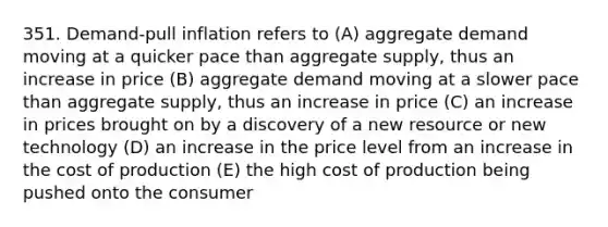 351. Demand-pull inflation refers to (A) aggregate demand moving at a quicker pace than aggregate supply, thus an increase in price (B) aggregate demand moving at a slower pace than aggregate supply, thus an increase in price (C) an increase in prices brought on by a discovery of a new resource or new technology (D) an increase in the price level from an increase in the cost of production (E) the high cost of production being pushed onto the consumer