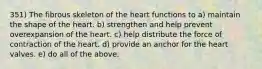 351) The fibrous skeleton of the heart functions to a) maintain the shape of the heart. b) strengthen and help prevent overexpansion of the heart. c) help distribute the force of contraction of the heart. d) provide an anchor for the heart valves. e) do all of the above.