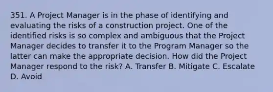 351. A Project Manager is in the phase of identifying and evaluating the risks of a construction project. One of the identified risks is so complex and ambiguous that the Project Manager decides to transfer it to the Program Manager so the latter can make the appropriate decision. How did the Project Manager respond to the risk? A. Transfer B. Mitigate​ C. Escalate D. ​Avoid