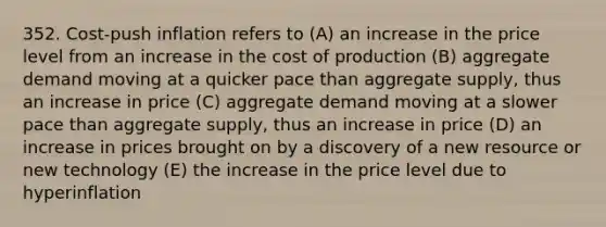 352. Cost-push inflation refers to (A) an increase in the price level from an increase in the cost of production (B) aggregate demand moving at a quicker pace than aggregate supply, thus an increase in price (C) aggregate demand moving at a slower pace than aggregate supply, thus an increase in price (D) an increase in prices brought on by a discovery of a new resource or new technology (E) the increase in the price level due to hyperinflation