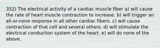 352) The electrical activity of a cardiac muscle fiber a) will cause the rate of heart muscle contraction to increase. b) will trigger an all-or-none response in all other cardiac fibers. c) will cause contraction of that cell and several others. d) will stimulate the electrical conduction system of the heart. e) will do none of the above.