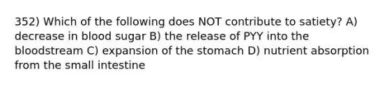 352) Which of the following does NOT contribute to satiety? A) decrease in blood sugar B) the release of PYY into the bloodstream C) expansion of the stomach D) nutrient absorption from the small intestine