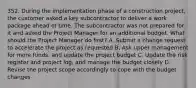 352. During the implementation phase of a construction project, the customer asked a key subcontractor to deliver a work package ahead of time. The subcontractor was not prepared for it and asked the Project Manager for an additional budget. What should the Project Manager do first? A. Submit a change request to accelerate the project as requested B. Ask upper management for more funds, and update the project budget C. Update the risk register and project log, and manage the budget closely D. Revise the project scope accordingly to cope with the budget changes