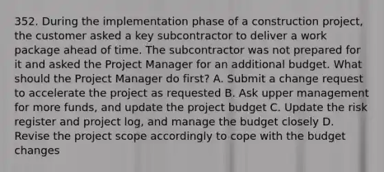 352. During the implementation phase of a construction project, the customer asked a key subcontractor to deliver a work package ahead of time. The subcontractor was not prepared for it and asked the Project Manager for an additional budget. What should the Project Manager do first? A. Submit a change request to accelerate the project as requested B. Ask upper management for more funds, and update the project budget C. Update the risk register and project log, and manage the budget closely D. Revise the project scope accordingly to cope with the budget changes