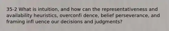 35-2 What is intuition, and how can the representativeness and availability heuristics, overconfi dence, belief perseverance, and framing infl uence our decisions and judgments?