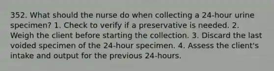 352. What should the nurse do when collecting a 24-hour urine specimen? 1. Check to verify if a preservative is needed. 2. Weigh the client before starting the collection. 3. Discard the last voided specimen of the 24-hour specimen. 4. Assess the client's intake and output for the previous 24-hours.