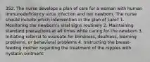 352. The nurse develops a plan of care for a woman with human immunodeficiency virus infection and her newborn. The nurse should include which intervention in the plan of care? 1. Monitoring the newborn's vital signs routinely 2. Maintaining standard precautions at all times while caring for the newborn 3. Initiating referral to evaluate for blindness, deafness, learning problems, or behavioral problems 4. Instructing the breast-feeding mother regarding the treatment of the nipples with nystatin ointment