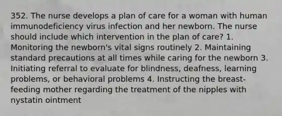 352. The nurse develops a plan of care for a woman with human immunodeficiency virus infection and her newborn. The nurse should include which intervention in the plan of care? 1. Monitoring the newborn's vital signs routinely 2. Maintaining standard precautions at all times while caring for the newborn 3. Initiating referral to evaluate for blindness, deafness, learning problems, or behavioral problems 4. Instructing the breast-feeding mother regarding the treatment of the nipples with nystatin ointment