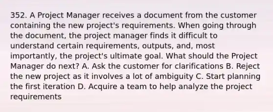 352. A Project Manager receives a document from the customer containing the new project's requirements. When going through the document, the project manager finds it difficult to understand certain requirements, outputs, and, most importantly, the project's ultimate goal. What should the Project Manager do next? A. Ask the customer for clarifications B. Reject the new project as it involves a lot of ambiguity C. Start planning the first iteration D. Acquire a team to help analyze the project requirements