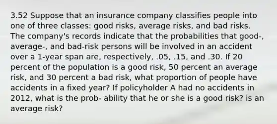 3.52 Suppose that an insurance company classifies people into one of three classes: good risks, average risks, and bad risks. The company's records indicate that the probabilities that good-, average-, and bad-risk persons will be involved in an accident over a 1-year span are, respectively, .05, .15, and .30. If 20 percent of the population is a good risk, 50 percent an average risk, and 30 percent a bad risk, what proportion of people have accidents in a fixed year? If policyholder A had no accidents in 2012, what is the prob- ability that he or she is a good risk? is an average risk?