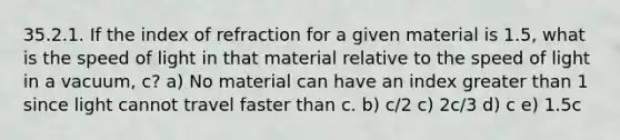 35.2.1. If the index of refraction for a given material is 1.5, what is the speed of light in that material relative to the speed of light in a vacuum, c? a) No material can have an index greater than 1 since light cannot travel faster than c. b) c/2 c) 2c/3 d) c e) 1.5c