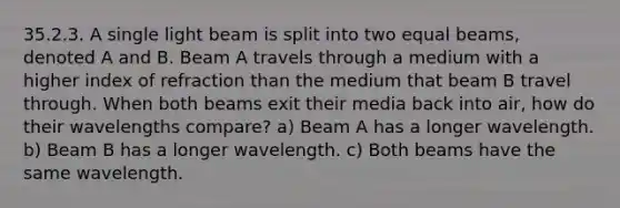 35.2.3. A single light beam is split into two equal beams, denoted A and B. Beam A travels through a medium with a higher index of refraction than the medium that beam B travel through. When both beams exit their media back into air, how do their wavelengths compare? a) Beam A has a longer wavelength. b) Beam B has a longer wavelength. c) Both beams have the same wavelength.