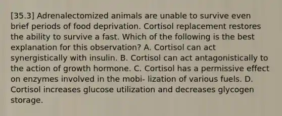 [35.3] Adrenalectomized animals are unable to survive even brief periods of food deprivation. Cortisol replacement restores the ability to survive a fast. Which of the following is the best explanation for this observation? A. Cortisol can act synergistically with insulin. B. Cortisol can act antagonistically to the action of growth hormone. C. Cortisol has a permissive effect on enzymes involved in the mobi- lization of various fuels. D. Cortisol increases glucose utilization and decreases glycogen storage.