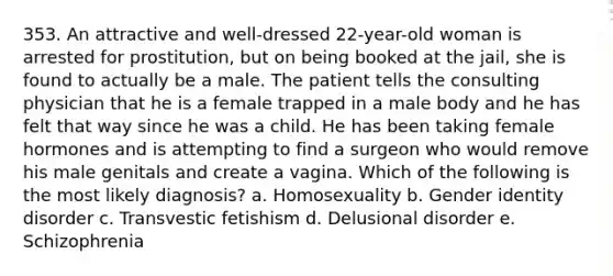 353. An attractive and well-dressed 22-year-old woman is arrested for prostitution, but on being booked at the jail, she is found to actually be a male. The patient tells the consulting physician that he is a female trapped in a male body and he has felt that way since he was a child. He has been taking female hormones and is attempting to find a surgeon who would remove his male genitals and create a vagina. Which of the following is the most likely diagnosis? a. Homosexuality b. <a href='https://www.questionai.com/knowledge/kyhXSBYVgx-gender-identity' class='anchor-knowledge'>gender identity</a> disorder c. Transvestic fetishism d. Delusional disorder e. Schizophrenia