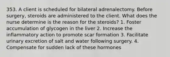 353. A client is scheduled for bilateral adrenalectomy. Before surgery, steroids are administered to the client. What does the nurse determine is the reason for the steroids? 1. Foster accumulation of glycogen in the liver 2. Increase the inflammatory action to promote scar formation 3. Facilitate urinary excretion of salt and water following surgery. 4. Compensate for sudden lack of these hormones