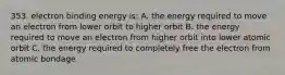 353. electron binding energy is: A. the energy required to move an electron from lower orbit to higher orbit B. the energy required to move an electron from higher orbit into lower atomic orbit C. the energy required to completely free the electron from atomic bondage