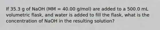 If 35.3 g of NaOH (MM = 40.00 g/mol) are added to a 500.0 mL volumetric flask, and water is added to fill the flask, what is the concentration of NaOH in the resulting solution?