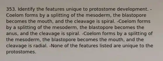 353. Identify the features unique to protostome development. -Coelom forms by a splitting of the mesoderm, the blastopore becomes <a href='https://www.questionai.com/knowledge/krBoWYDU6j-the-mouth' class='anchor-knowledge'>the mouth</a>, and the cleavage is spiral. -Coelom forms by a splitting of the mesoderm, the blastopore becomes the anus, and the cleavage is spiral. -Coelom forms by a splitting of the mesoderm, the blastopore becomes the mouth, and the cleavage is radial. -None of the features listed are unique to the protostomes.