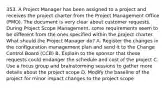 353. A Project Manager has been assigned to a project and receives the project charter from the Project Management Office (PMO). The document is very clear about customer requests. During Project Scope Management, some requirements seem to be different from the ones specified within the project charter. What should the Project Manager do? A. Register the changes in the configuration management plan and send it to the Change Control Board (CCB) B. Explain to the sponsor that these requests could endanger the schedule and cost of the project C. Use a focus group and brainstorming sessions to gather more details about the project scope D. Modify the baseline of the project for minor impact changes to the project scope