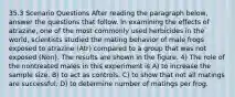 35.3 Scenario Questions After reading the paragraph below, answer the questions that follow. In examining the effects of atrazine, one of the most commonly used herbicides in the world, scientists studied the mating behavior of male frogs exposed to atrazine (Atr) compared to a group that was not exposed (Non). The results are shown in the figure. 4) The role of the nontreated males in this experiment is A) to increase the sample size. B) to act as controls. C) to show that not all matings are successful. D) to determine number of matings per frog.