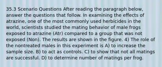 35.3 Scenario Questions After reading the paragraph below, answer the questions that follow. In examining the effects of atrazine, one of the most commonly used herbicides in the world, scientists studied the mating behavior of male frogs exposed to atrazine (Atr) compared to a group that was not exposed (Non). The results are shown in the figure. 4) The role of the nontreated males in this experiment is A) to increase the sample size. B) to act as controls. C) to show that not all matings are successful. D) to determine number of matings per frog.