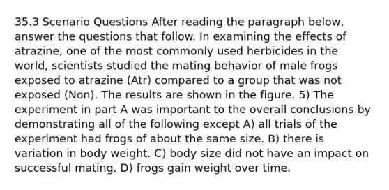 35.3 Scenario Questions After reading the paragraph below, answer the questions that follow. In examining the effects of atrazine, one of the most commonly used herbicides in the world, scientists studied the mating behavior of male frogs exposed to atrazine (Atr) compared to a group that was not exposed (Non). The results are shown in the figure. 5) The experiment in part A was important to the overall conclusions by demonstrating all of the following except A) all trials of the experiment had frogs of about the same size. B) there is variation in body weight. C) body size did not have an impact on successful mating. D) frogs gain weight over time.