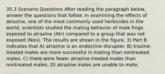 35.3 Scenario Questions After reading the paragraph below, answer the questions that follow. In examining the effects of atrazine, one of the most commonly used herbicides in the world, scientists studied the mating behavior of male frogs exposed to atrazine (Atr) compared to a group that was not exposed (Non). The results are shown in the figure. 3) Part B indicates that A) atrazine is an endocrine disrupter. B) trazine-treated males are more successful in mating than nontreated males. C) there were fewer atrazine-treated males than nontreated males. D) atrazine males are unable to mate.