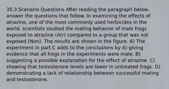 35.3 Scenario Questions After reading the paragraph below, answer the questions that follow. In examining the effects of atrazine, one of the most commonly used herbicides in the world, scientists studied the mating behavior of male frogs exposed to atrazine (Atr) compared to a group that was not exposed (Non). The results are shown in the figure. 6) The experiment in part C adds to the conclusions by A) giving evidence that all frogs in the experiments were male. B) suggesting a possible explanation for the effect of atrazine. C) showing that testosterone levels are lower in untreated frogs. D) demonstrating a lack of relationship between successful mating and testosterone.