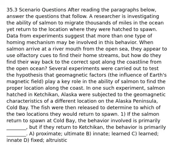 35.3 Scenario Questions After reading the paragraphs below, answer the questions that follow. A researcher is investigating the ability of salmon to migrate thousands of miles in the ocean yet return to the location where they were hatched to spawn. Data from experiments suggest that more than one type of homing mechanism may be involved in this behavior. When salmon arrive at a river mouth from the open sea, they appear to use olfactory cues to find their home streams, but how do they find their way back to the correct spot along the coastline from the open ocean? Several experiments were carried out to test the hypothesis that geomagnetic factors (the influence of Earth's magnetic field) play a key role in the ability of salmon to find the proper location along the coast. In one such experiment, salmon hatched in Ketchikan, Alaska were subjected to the geomagnetic characteristics of a different location on the Alaska Peninsula, Cold Bay. The fish were then released to determine to which of the two locations they would return to spawn. 1) If the salmon return to spawn at Cold Bay, the behavior involved is primarily ________, but if they return to Ketchikan, the behavior is primarily ________. A) proximate; ultimate B) innate; learned C) learned; innate D) fixed; altruistic