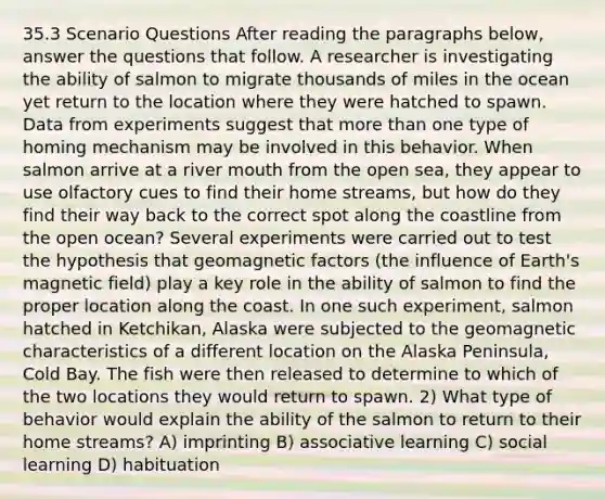 35.3 Scenario Questions After reading the paragraphs below, answer the questions that follow. A researcher is investigating the ability of salmon to migrate thousands of miles in the ocean yet return to the location where they were hatched to spawn. Data from experiments suggest that <a href='https://www.questionai.com/knowledge/keWHlEPx42-more-than' class='anchor-knowledge'>more than</a> one type of homing mechanism may be involved in this behavior. When salmon arrive at a river mouth from the open sea, they appear to use olfactory cues to find their home streams, but how do they find their way back to the correct spot along the coastline from the open ocean? Several experiments were carried out to test the hypothesis that geomagnetic factors (the influence of Earth's magnetic field) play a key role in the ability of salmon to find the proper location along the coast. In one such experiment, salmon hatched in Ketchikan, Alaska were subjected to the geomagnetic characteristics of a different location on the Alaska Peninsula, Cold Bay. The fish were then released to determine to which of the two locations they would return to spawn. 2) What type of behavior would explain the ability of the salmon to return to their home streams? A) imprinting B) associative learning C) social learning D) habituation