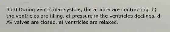 353) During ventricular systole, the a) atria are contracting. b) the ventricles are filling. c) pressure in the ventricles declines. d) AV valves are closed. e) ventricles are relaxed.