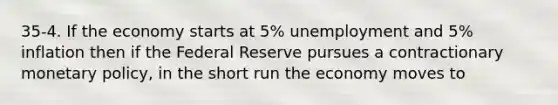 35-4. If the economy starts at 5% unemployment and 5% inflation then if the Federal Reserve pursues a contractionary monetary policy, in the short run the economy moves to