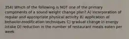 354) Which of the following is NOT one of the primary components of a sound weight change plan? A) incorporation of regular and appropriate physical activity B) application of behavior-modification techniques C) gradual change in energy intake D) reduction in the number of restaurant meals eaten per week