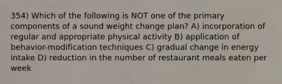 354) Which of the following is NOT one of the primary components of a sound weight change plan? A) incorporation of regular and appropriate physical activity B) application of behavior-modification techniques C) gradual change in energy intake D) reduction in the number of restaurant meals eaten per week